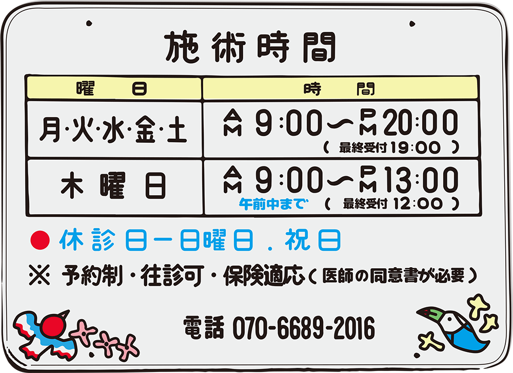 施術時間
月火水金土:9:00〜20:00(最終受付19:00)
木曜日:9:00〜13:00(最終受付12:00)
休診日:日曜日、祝日
予約制、往診可、保険適応(医師の同意書が必要)
電話 070-6689-2016